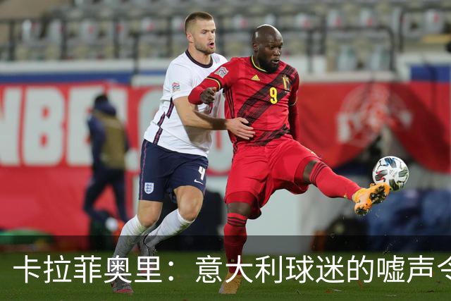 卡拉菲奥里：意大利球迷的嘘声令我心痛，我们需要提升表现