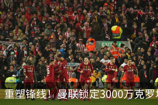 重塑锋线！曼联锁定3000万克罗地亚神锋，卡里克能否保住帅位？